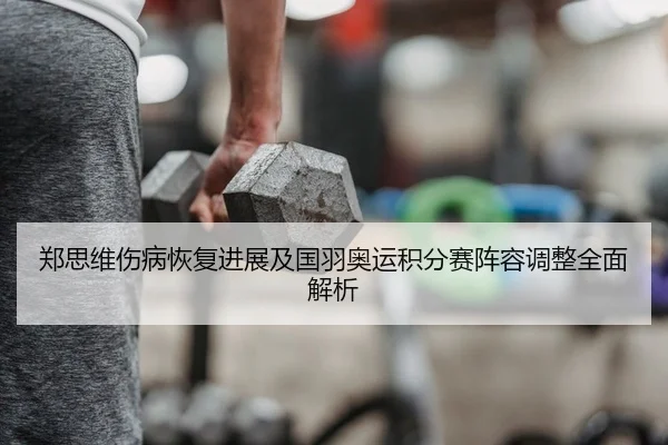 郑思维伤病恢复进展及国羽奥运积分赛阵容调整全面解析
